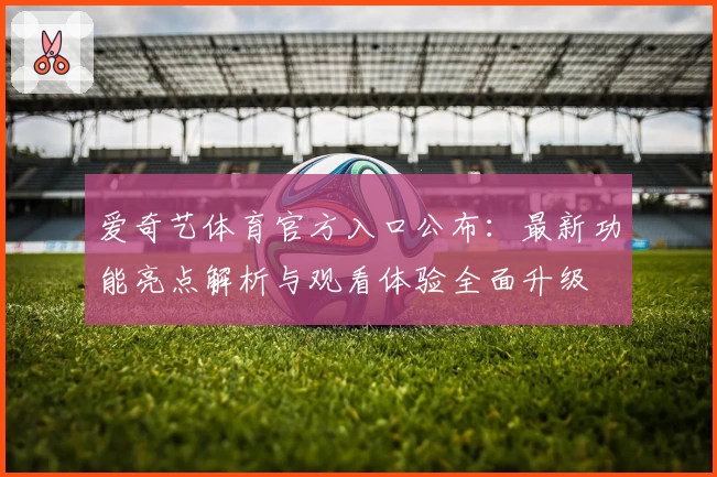 爱奇艺体育官方入口公布：最新功能亮点解析与观看体验全面升级