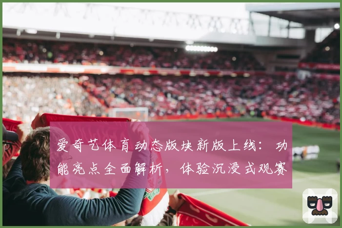 爱奇艺体育动态版块新版上线：功能亮点全面解析，体验沉浸式观赛新时代
