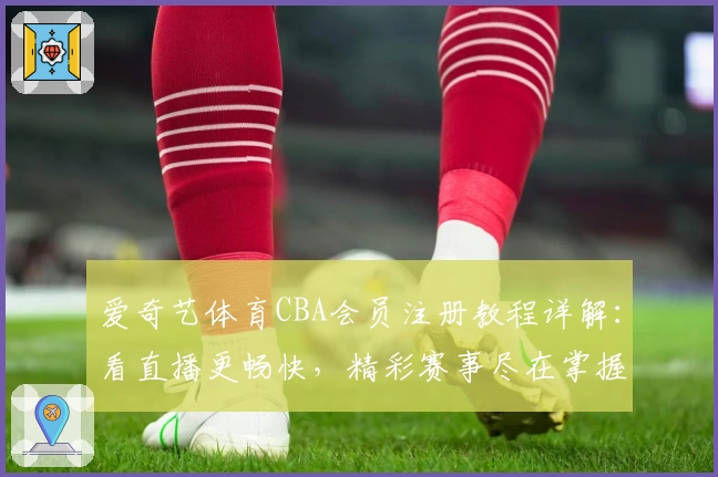 爱奇艺体育CBA会员注册教程详解：看直播更畅快，精彩赛事尽在掌握