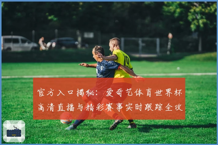 官方入口揭秘：爱奇艺体育世界杯高清直播与精彩赛事实时跟踪全攻略