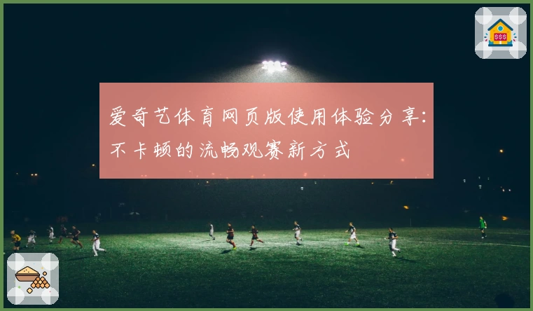 爱奇艺体育网页版使用体验分享:不卡顿的流畅观赛新方式