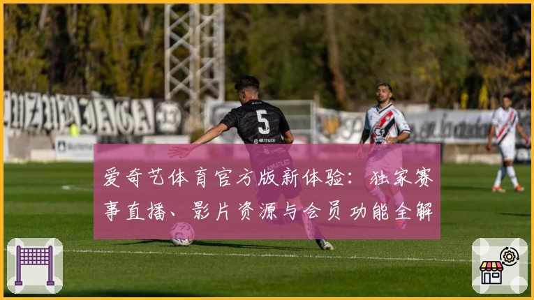 爱奇艺体育官方版新体验：独家赛事直播、影片资源与会员功能全解析