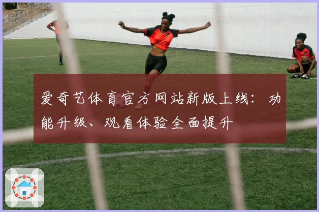 爱奇艺体育官方网站新版上线：功能升级、观看体验全面提升
