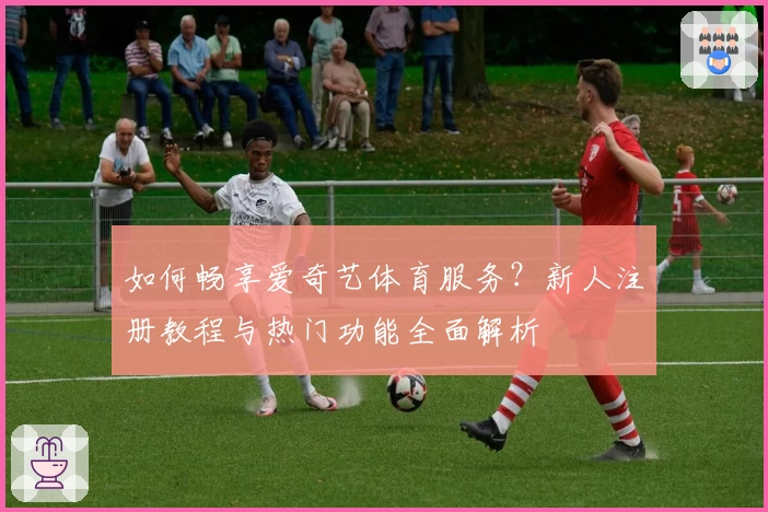 如何畅享爱奇艺体育服务？新人注册教程与热门功能全面解析