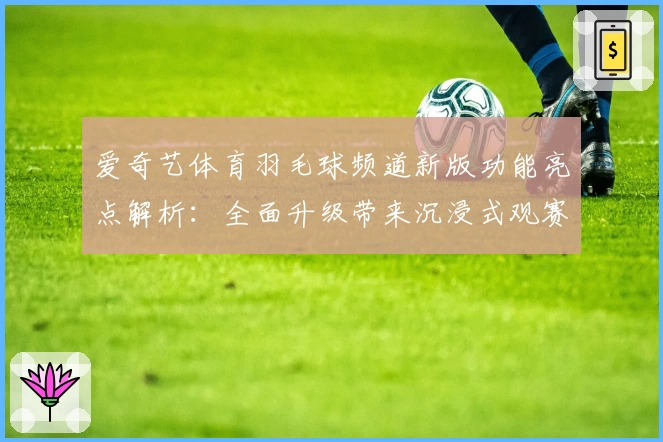 爱奇艺体育羽毛球频道新版功能亮点解析：全面升级带来沉浸式观赛体验