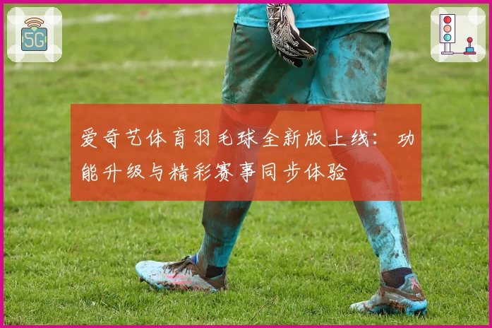 爱奇艺体育羽毛球全新版上线：功能升级与精彩赛事同步体验