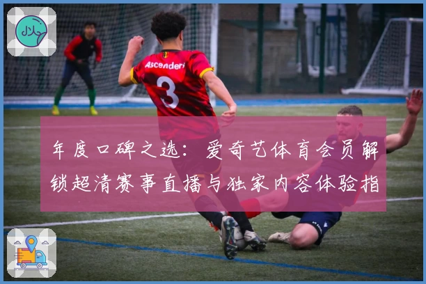 年度口碑之选：爱奇艺体育会员解锁超清赛事直播与独家内容体验指南