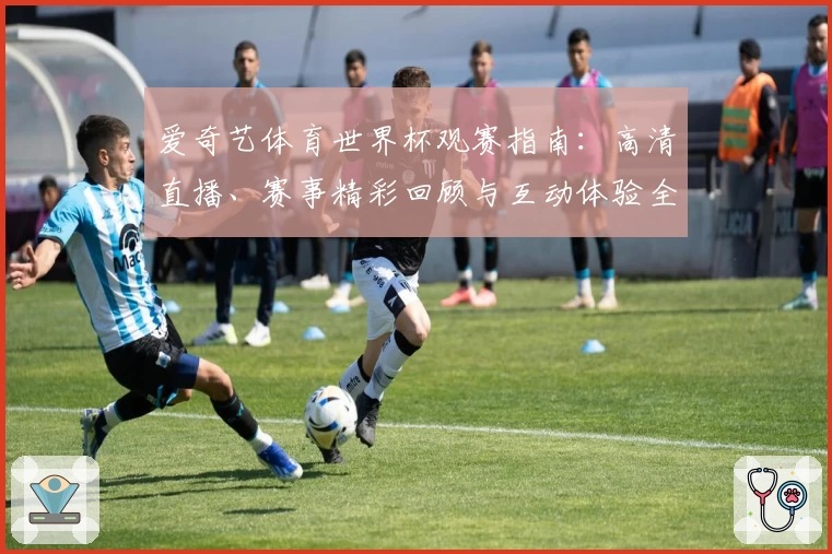 爱奇艺体育世界杯观赛指南：高清直播、赛事精彩回顾与互动体验全解析