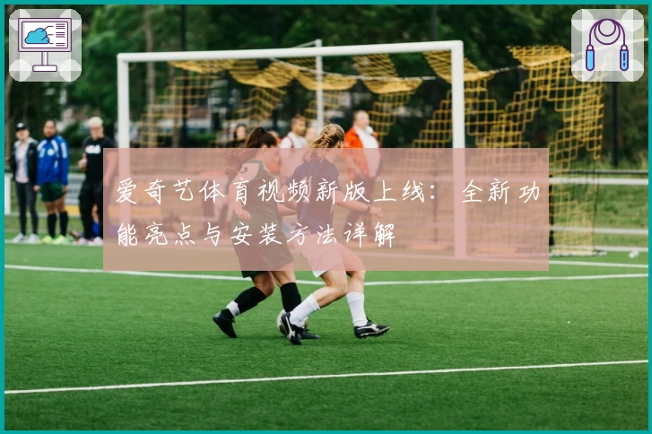 爱奇艺体育视频新版上线：全新功能亮点与安装方法详解