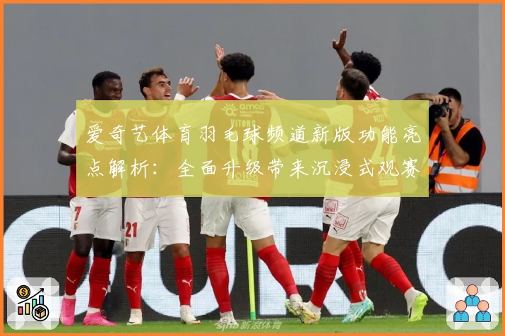 爱奇艺体育羽毛球频道新版功能亮点解析：全面升级带来沉浸式观赛体验