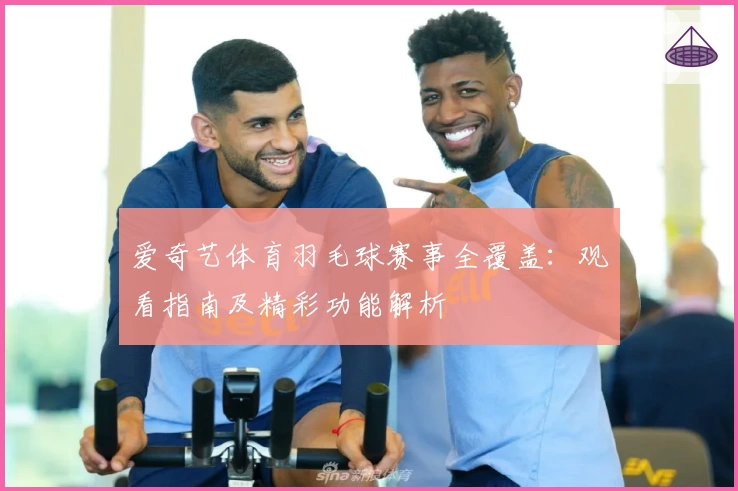 爱奇艺体育羽毛球赛事全覆盖:观看指南及精彩功能解析