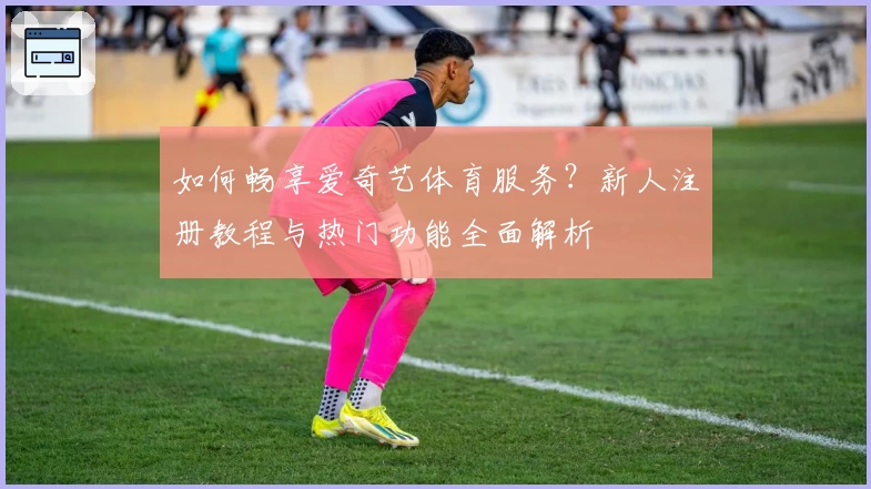 如何畅享爱奇艺体育服务？新人注册教程与热门功能全面解析