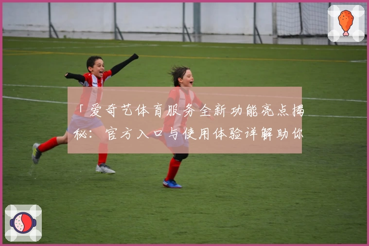 「爱奇艺体育服务全新功能亮点揭秘：官方入口与使用体验详解助你畅享精彩赛事」