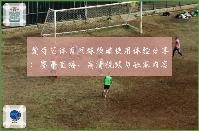 爱奇艺体育网球频道使用体验分享：赛事直播、高清视频与独家内容全解析