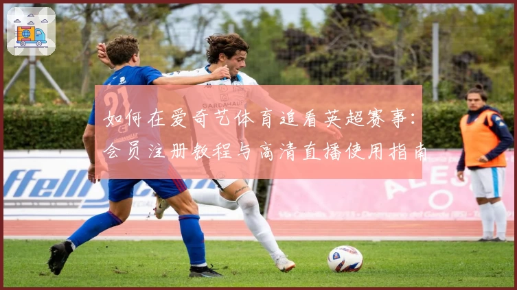 如何在爱奇艺体育追看英超赛事：会员注册教程与高清直播使用指南