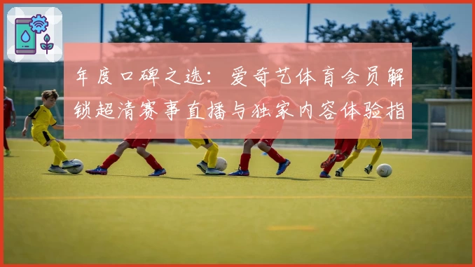 年度口碑之选：爱奇艺体育会员解锁超清赛事直播与独家内容体验指南