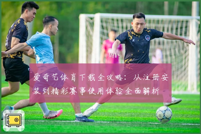 爱奇艺体育下载全攻略：从注册安装到精彩赛事使用体验全面解析