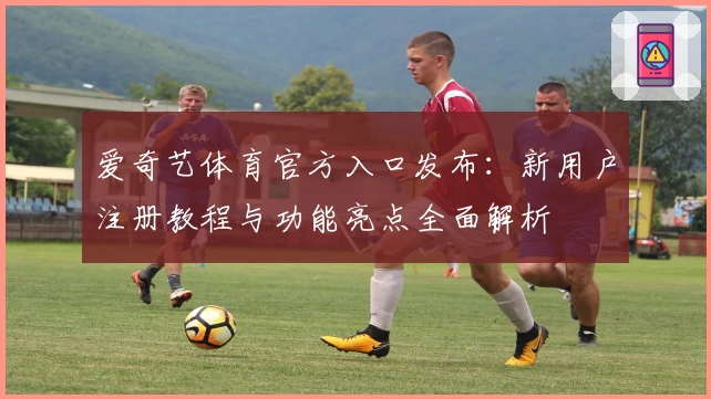 爱奇艺体育官方入口发布:新用户注册教程与功能亮点全面解析