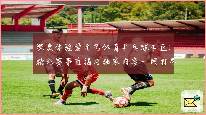 深度体验爱奇艺体育乒乓球专区：精彩赛事直播与独家内容一网打尽