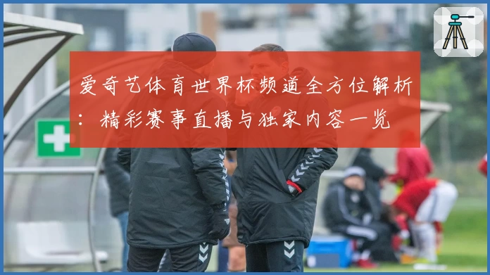 爱奇艺体育世界杯频道全方位解析：精彩赛事直播与独家内容一览
