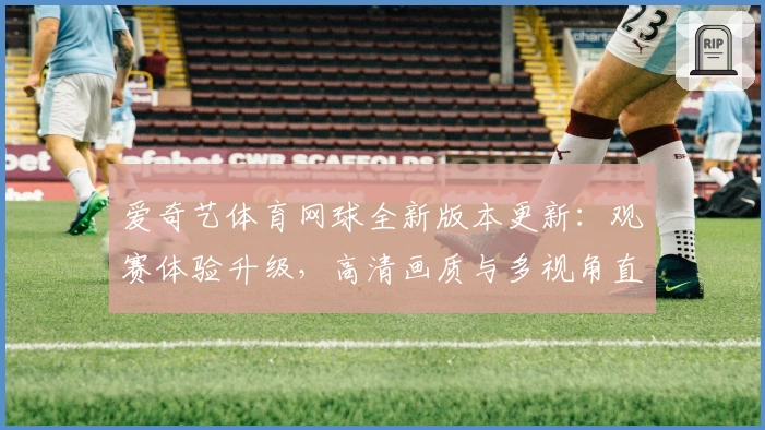 爱奇艺体育网球全新版本更新：观赛体验升级，高清画质与多视角直播解锁新玩法